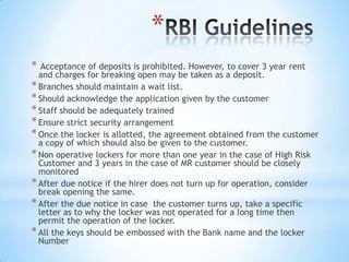 *
*

Acceptance of deposits is prohibited. However, to cover 3 year rent
and charges for breaking open may be taken as a deposit.
* Branches should maintain a wait list.
* Should acknowledge the application given by the customer
* Staff should be adequately trained
* Ensure strict security arrangement
* Once the locker is allotted, the agreement obtained from the customer
a copy of which should also be given to the customer.
* Non operative lockers for more than one year in the case of High Risk
Customer and 3 years in the case of MR customer should be closely
monitored
* After due notice if the hirer does not turn up for operation, consider
break opening the same.
* After the due notice in case the customer turns up, take a specific
letter as to why the locker was not operated for a long time then
permit the operation of the locker.
* All the keys should be embossed with the Bank name and the locker
Number

 