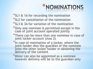 *
*SL1 & 1A for recording the nomination
*SL2 for cancellation of the nomination
*SL3 & 3A for variation of the nomination
*Only one nominee is permitted except in the

case of joint account operated jointly
*There can be more than one nominee in case of
joint locker account (max 2)
*In case of nomination of a locker, where the
joint holder dies the guardian of the nominee
joins the other locker holder in obtaining the
delivery of the content
*Minor can also be appointed as a nominee
however delivery will be to the guardian only

 