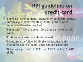 *
*Banks can take up departmentally or establish separate
subsidiary. If departmentally no RBI permission is
required otherwise required.

*Banks with TNW of above 100 crores can take up this
work.

*Co-branded cards may also be issued.
*Should strictly follow BCSBI (Banking codes and

Standards Board of India) code and IBA guidelines.

*Details are provided in M.C. No. 13/71 on July 2, 2012
(RBI).

 