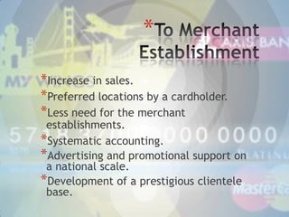 *
*Increase in sales.
*Preferred locations by a cardholder.
*Less need for the merchant

establishments.
*Systematic accounting.
*Advertising and promotional support on
a national scale.
*Development of a prestigious clientele
base.

 