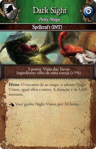 Dark Sight                       0
                  Petty Magic
              Spellcraft (INT)




           3 power. Visão das Trevas
    Ingrediente: olho de uma coruja (+5%)

Efeito: O encanto dá ao mago, o talento Night
Vision, igual elfos e anões. A duração é de 1d10
minutos.

   Você ganha Night Vision por 24 horas.
 