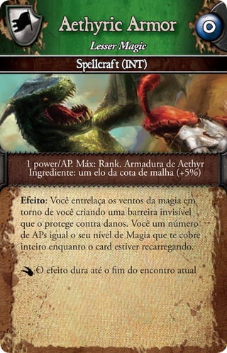 Aethyric Armor                          0
                 Lesser Magic
              Spellcraft (INT)




 1 power/AP. Máx: Rank. Armadura de Aethyr
  Ingrediente: um elo da cota de malha (+5%)

Efeito: Você entrelaça os ventos da magia em
torno de você criando uma barreira invisível
que o protege contra danos. Você um número
de APs igual o seu nível de Magia que te cobre
inteiro enquanto o card estiver recarregando.

   O efeito dura até o ﬁm do encontro atual
 