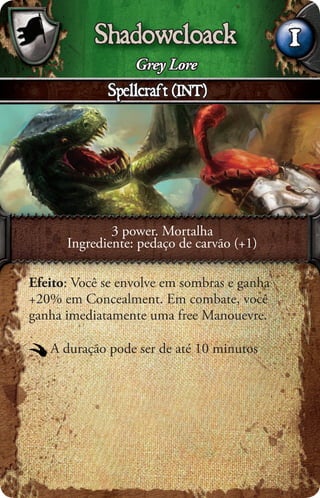 Shadowcloack                      1
                  Grey Lore
             Spellcraft (INT)




              3 power. Mortalha
      Ingrediente: pedaço de carvão (+1)

Efeito: Você se envolve em sombras e ganha
+20% em Concealment. Em combate, você
ganha imediatamente uma free Manouevre.

   A duração pode ser de até 10 minutos
 