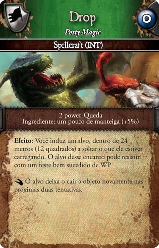 Drop                           0
                  Petty Magic
              Spellcraft (INT)




                2 power. Queda
  Ingrediente: um pouco de manteiga (+5%)

Efeito: Você induz um alvo, dentro de 24
metros (12 quadrados) a soltar o que ele estiver
carregando. O alvo desse encanto pode resistir
com um teste bem sucedido de WP

    O alvo deixa o cair o objeto novamente nas
próximas duas tentativas.
 