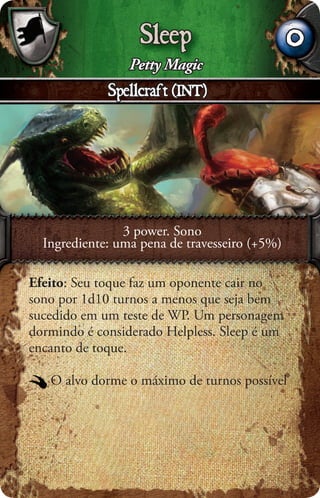 Sleep                       0
                 Petty Magic
             Spellcraft (INT)




                3 power. Sono
  Ingrediente: uma pena de travesseiro (+5%)

Efeito: Seu toque faz um oponente cair no
sono por 1d10 turnos a menos que seja bem
sucedido em um teste de WP. Um personagem
dormindo é considerado Helpless. Sleep é um
encanto de toque.

   O alvo dorme o máximo de turnos possível
 