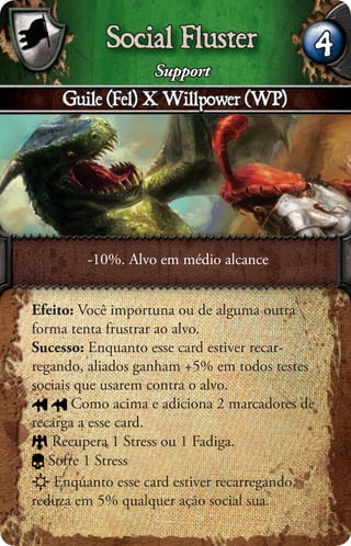 Social Fluster                      4
                   Support
    Guile (Fel) X Willpower (WP)




        -10%. Alvo em médio alcance


Efeito: Você importuna ou de alguma outra
forma tenta frustrar ao alvo.
Sucesso: Enquanto esse card estiver recar-
regando, aliados ganham +5% em todos testes
sociais que usarem contra o alvo.
       Como acima e adiciona 2 marcadores de
recarga a esse card.
    Recupera 1 Stress ou 1 Fadiga.
   Sofre 1 Stress
    Enquanto esse card estiver recarregando,
reduza em 5% qualquer ação social sua.
 
