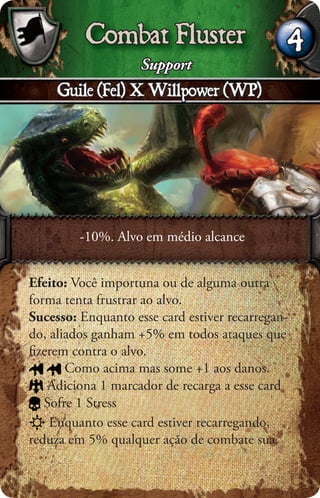 Combat Fluster                      4
                    Support
     Guile (Fel) X Willpower (WP)




         -10%. Alvo em médio alcance


Efeito: Você importuna ou de alguma outra
forma tenta frustrar ao alvo.
Sucesso: Enquanto esse card estiver recarregan-
do, aliados ganham +5% em todos ataques que
ﬁzerem contra o alvo.
       Como acima mas some +1 aos danos.
    Adiciona 1 marcador de recarga a esse card
   Sofre 1 Stress
    Enquanto esse card estiver recarregando,
reduza em 5% qualquer ação de combate sua.
 