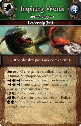 Inspiring Words                          4
                Social, Support
              Leadership (Fel)




  -10%. Alvo deve poder ouvir e te entender.


Sucesso: O alvo ganha a condição Inspired por
3 turnos. Se apropriado, você inﬂuencia o alvo.
          Como acima, porém por 6 turnos.
          Como sucesso, porém afeta todos
alvos que você souber o nome.
       Você e todos alvos recuperam 1 Stress
       Você e todos alvos recuperam 1 Fadiga
      Sofre 1 Stress e adiciona 3 marcadores de
recarga a esse card.
 