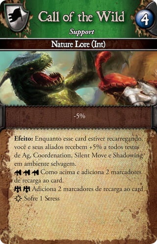 Call of the Wild                      4
                    Support
             Nature Lore (Int)




                      -5%


Efeito: Enquanto esse card estiver recarregando,
você e seus aliados recebem +5% a todos testes
de Ag, Coordenation, Silent Move e Shadowing
em ambiente selvagem.
          Como acima e adiciona 2 marcadores
de recarga ao card.
       Adiciona 2 marcadores de recarga ao card
    Sofre 1 Stress
 