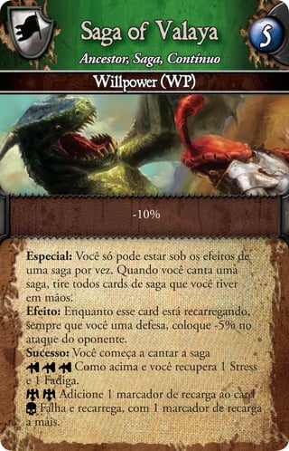 Saga of Valaya                     5
          Ancestor, Saga, Contínuo
             Willpower (WP)




                     -10%


Especial: Você só pode estar sob os efeitos de
uma saga por vez. Quando você canta uma
saga, tire todos cards de saga que você tiver
em mãos.
Efeito: Enquanto esse card está recarregando,
sempre que você uma defesa, coloque -5% no
ataque do oponente.
Sucesso: Você começa a cantar a saga
            Como acima e você recupera 1 Stress
e 1 Fadiga.
        Adicione 1 marcador de recarga ao card
   Falha e recarrega, com 1 marcador de recarga
a mais.
 