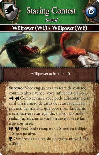 Staring Contest                     0
                     Social
 Willpower (WP) x Willpower (WP)




            Willpower acima de 40


Sucesso: Você engaja em um teste de vontade
contra o alvo e vence! Você inﬂuencia o alvo.
       Como acima e você pode adicionar a esse
card um número de cards de recarga igual ao
número de martelos que você tiver. Enquanto
o card estiver recarregando, o alvo não pode
realizar ações contra você ou até que você faça
algo contra ele.
        Você pode recuperar 1 Stress ou inﬂigir
1 Stress no alvo.
   O marcador de tensão do grupo move 2 para
a direita
 