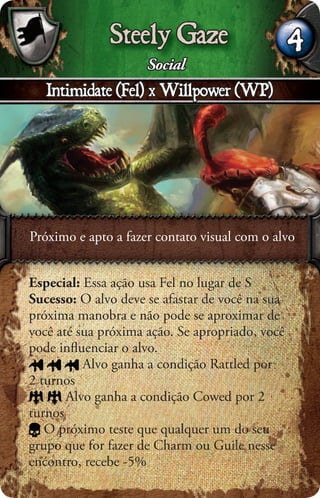 Steely Gaze                        4
                     Social
   Intimidate (Fel) x Willpower (WP)




Próximo e apto a fazer contato visual com o alvo


Especial: Essa ação usa Fel no lugar de S
Sucesso: O alvo deve se afastar de você na sua
próxima manobra e não pode se aproximar de
você até sua próxima ação. Se apropriado, você
pode inﬂuenciar o alvo.
          Alvo ganha a condição Rattled por
2 turnos
       Alvo ganha a condição Cowed por 2
turnos
   O próximo teste que qualquer um do seu
grupo que for fazer de Charm ou Guile nesse
encontro, recebe -5%
 