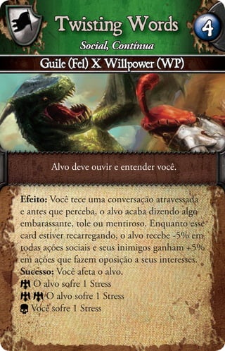 Twisting Words                        4
               Social, Contínua
     Guile (Fel) X Willpower (WP)




       Alvo deve ouvir e entender você.


Efeito: Você tece uma conversação atravessada
e antes que perceba, o alvo acaba dizendo algo
embarassante, tole ou mentiroso. Enquanto esse
card estiver recarregando, o alvo recebe -5% em
todas ações sociais e seus inimigos ganham +5%
em ações que fazem oposição a seus interesses.
Sucesso: Você afeta o alvo.
   O alvo sofre 1 Stress
       O alvo sofre 1 Stress
   Você sofre 1 Stress
 