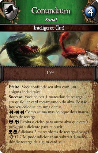 Conundrum                          4
                      Social
               Inteligence (Int)




                     -10%


Efeito: Você confunde seu alvo com um
enigma indecifrável.
Sucesso: Você coloca 1 marcador de recarga
em qualquer card recarregando do alvo. Se não
houver, coloque em uma defesa.
          Como acima mas coloque dois marca-
dores de recarga
       Repita o efeito para outro alvo que esteja
próximo suﬁciente para te ouvir
     Adiciona 2 marcardores de recarga ao card
    O GM pode adicionar ou subtrair 1 marca-
dor de recarga de algum card seu.
 