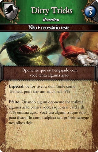 Dirty Tricks                          3
                    Reaction
            Não é necessário teste




       Oponente que está engajado com
          você tenta alguma ação.

Especial: Se for tiver a skill Guile como
Trained, pode dar um adicional -5%

Efeito: Quando algum oponente for realizar
alguma ação contra você, saque esse card e dê
-5% em sua ação. Você usa algum truque sujo
para distraí-lo como salpicar seu próprio sangue
nos olhos dele.
 