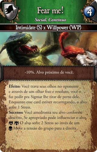 Fear me!                         4
               Social, Contínuo
    Intimidate (S) x Willpower (WP)




         -10%. Alvo próximo de você.


Efeito: Você trava seus olhos no oponente
e através de um olhar ﬁxo e resoluto, você o
faz pedir pra Sigmar lhe tirar de perto dele.
Enquanto esse card estiver recarregando, o alvo
sofre 1 Stress.
Sucesso: Você amedronta seu alvo conforme
descrito. Se apropriado pode inﬂuenciar o alvo.
       O alvo sofre 2 Stress ao invés de um
   Move a tensão do grupo para a direita
 