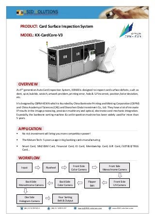 (86) 21 5299 9232 (86) 21 5299 9237 Inquiry@RSID-solutions.com www.RSID-solutions.com
As 4th
generation Auto Card Inspection System, KXN00 is designed to inspect card surface defects, such as
dent, spot, bubble, scratch, artwork problem, printing error, holo & S.P incorrect, position/color deviation,
etc.
It’s designed by CBPM-KEXIN which is founded by China Banknote Printing and Minting Corporation (CBPM)
and China Academy of Sciences (CAS) and Shenzhen Cinda Investment Co., Ltd. They have a lot of innovate
IP results in the image processing, precision machinery and optical, electronics and mechanic integration.
Especially, the banknote sorting machine & card inspection machine has been widely used for more than
5 years.
 No risk investment will bring you more competition power!
 The Mature Tech: 5 years usage in big banking cards manufacturing
 Smart Card, SIM/GSM Card, Financial Card, ID Card, Membership Card, Gift Card, ISO7810/7816
Card…
PRODUCT: Card Surface Inspection System
MODEL: KX-CardCore-V3
OVERVIEW
A
APPLICATION
WORKFLOW
FlywheelInput
Front Side
Color Camera
Front Side
Monochrome Camera
Front Side
UV Camera
Flipper
Belt
Back Side
Color Camera
Back Side
Monochrome Camera
One Side
Hologram Camera
Four Sorting
Belt & Output
 