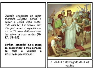 X. Jesus é despojado de suas
vestes
Quando chegaram ao lugar
chamado Gólgota, deram a
beber a Jesus vinho mistu-
rado com fel. Ele provou, mas
não quis beber. E aqueles que
o crucificaram deitaram sor-
tes sobre as suas vestes (Mt
27, 33-35).
Senhor, concedei-me a graça
de desprender o meu coração
de toda a vaidade e
satisfação pecaminosa.
 