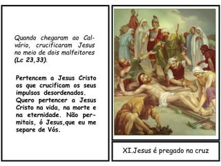 XI.Jesus é pregado na cruz
Quando chegaram ao Cal-
vário, crucificaram Jesus
no meio de dois malfeitores
(Lc 23,33).
Pertencem a Jesus Cristo
os que crucificam os seus
impulsos_desordenados.
Quero pertencer a Jesus
Cristo na vida, na morte e
na eternidade. Não per-
mitais, ó Jesus,que eu me
separe de Vós.
 