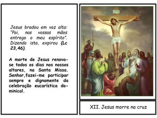 XII. Jesus morre na cruz
Jesus bradou em voz alta:
“Pai, nas vossas mãos
entrego o meu espírito”.
Dizendo isto, expirou (Lc
23,46).
A morte de Jesus renova-
se todos os dias nos nossos
altares, na Santa Missa.
Senhor,fazei-me participar
sempre e dignamente da
celebração eucarística do-
minical.
 