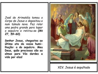 XIV. Jesus é sepultado
José de Arimatéia tomou o
Corpo de Jesus e depositou-o
num túmulo novo. Fez rolar
uma pedra grande para tapar
o sepulcro e retirou-se (Mt
27, 59-60).
Senhor Jesus, chegastes ao
último ato da vossa humi-
lhação: a do sepulcro. Meu
Deus, quão preciosas são as
almas para Vós dardes a
vida por elas!
 
