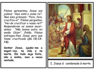 I. Jesus é condenado à morte
Pilatos apresentou Jesus aos
judeus: “Aqui está o vosso rei”.
Mas eles gritavam: “Fora, fora,
crucifica-o!”. Pilatos perguntou:
“Hei-de crucificar o vosso rei?”
Responderam os sumos sacer-
dotes: “Não temos outro rei
senão Cézar”. Então, Pilatos
entregou-lhes Jesus para que
fosse crucificado (Jo 19,13-
16).
Senhor Jesus, ajudai-me a
seguir-vos, na vida e na
morte. Em tudo seja feita,
não a minha, mas a vossa
vontade.
 