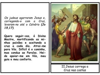 II.Jesus carrega a
Cruz nas costas
Os judeus agarraram Jesus e,
carregando-o com a Cruz,
levaram-no até o Calvário (Jo
19,17).
Quero seguir-vos, ó Divino
Mestre, mortificando as mi-
nhas paixões e aceitando a
cruz a cada dia. Atrai-me
para Vós. Difícil é o caminho,
mas conduz ao Paraíso. Hei-
de apoiar-me em Vós, meu
guia e meu conforto.
 