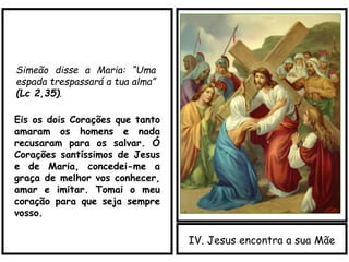 IV. Jesus encontra a sua Mãe
Simeão disse a Maria: “Uma
espada trespassará a tua alma”
(Lc 2,35).
Eis os dois Corações que tanto
amaram os homens e nada
recusaram para os salvar. Ó
Corações santíssimos de Jesus
e de Maria, concedei-me a
graça de melhor vos conhecer,
amar e imitar. Tomai o meu
coração para que seja sempre
vosso.
 