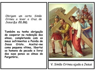 V. Simão Cirineu ajuda a Jesus
Obrigam um certo Simão
Cirineu a levar a Cruz de
Jesus (Lc 23,26).
Também eu tenho obrigação
de cooperar na redenção das
almas, completando com os
meus sofrimentos a Paixão de
Jesus Cristo. Aceitai-me
como pequena vítima, libertai
os homens do pecado e livrai
das suas penas as almas do
Purgatório.
 