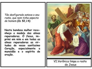 VI.Verônica limpa o rosto
de Jesus
Tão desfigurado estava o seu
rosto, que nem tinha aspecto
de homem (Is 52,14).
Nesta bondosa mulher reco-
nheço o modelo das almas
reparadoras. Ó Jesus, im-
primi em mim e em todas as
almas reparadoras as vir-
tudes do vosso santíssimo
Coração, especialmente a
mansidão e o espírito de
oração.
 