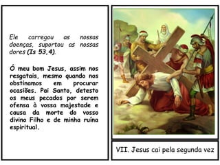 VII. Jesus cai pela segunda vez
Ele carregou as nossas
doenças, suportou as nossas
dores (Is 53,4).
Ó meu bom Jesus, assim nos
resgatais, mesmo quando nos
obstinamos em procurar
ocasiões. Pai Santo, detesto
os meus pecados por serem
ofensa à vossa majestade e
causa da morte do vosso
divino Filho e de minha ruína
espiritual.
 