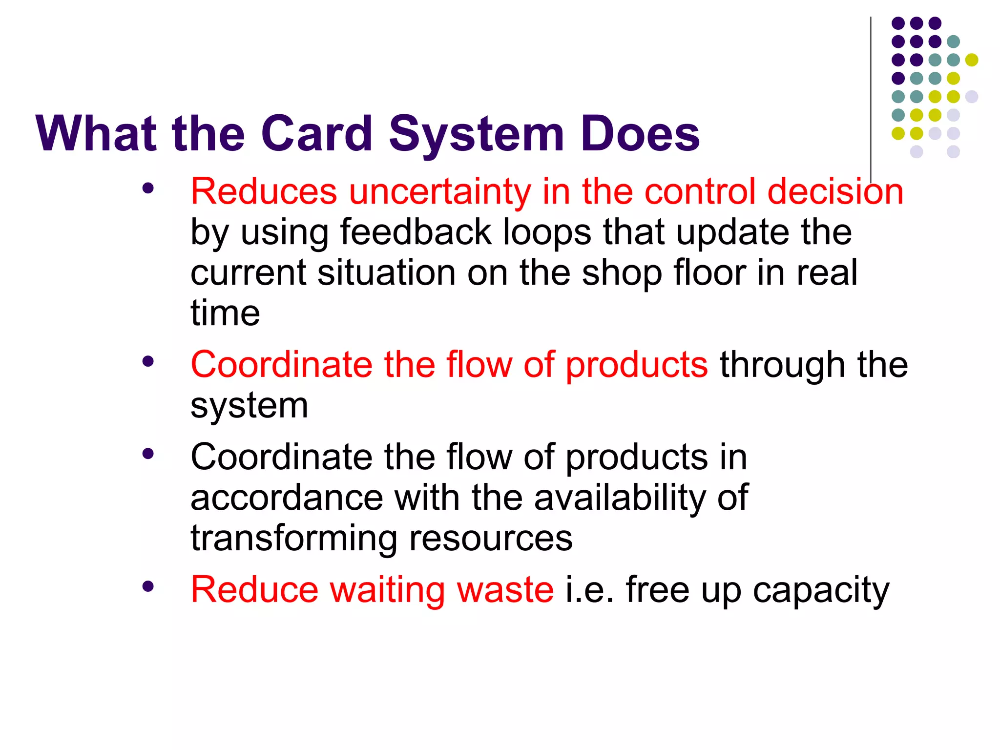 What the Card System Does
• Reduces uncertainty in the control decision
by using feedback loops that update the
current situation on the shop floor in real
time
• Coordinate the flow of products through the
system
• Coordinate the flow of products in
accordance with the availability of
transforming resources
• Reduce waiting waste i.e. free up capacity
 