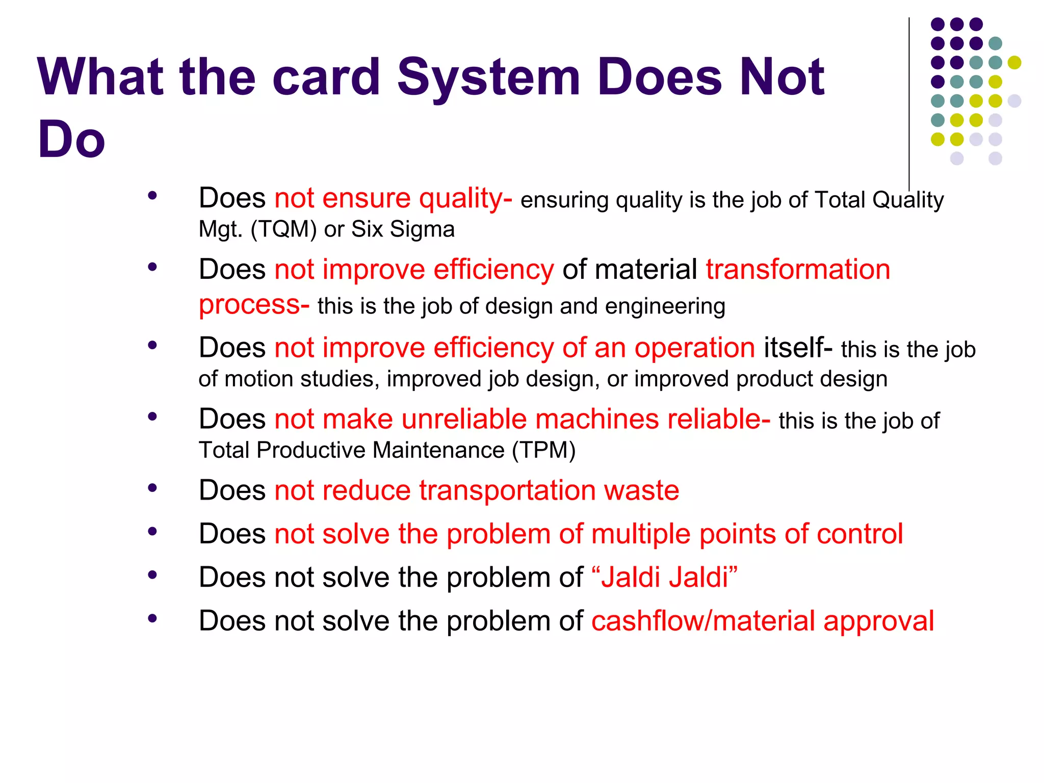 What the card System Does Not
Do
• Does not ensure quality- ensuring quality is the job of Total Quality
Mgt. (TQM) or Six Sigma
• Does not improve efficiency of material transformation
process- this is the job of design and engineering
• Does not improve efficiency of an operation itself- this is the job
of motion studies, improved job design, or improved product design
• Does not make unreliable machines reliable- this is the job of
Total Productive Maintenance (TPM)
• Does not reduce transportation waste
• Does not solve the problem of multiple points of control
• Does not solve the problem of “Jaldi Jaldi”
• Does not solve the problem of cashflow/material approval
 