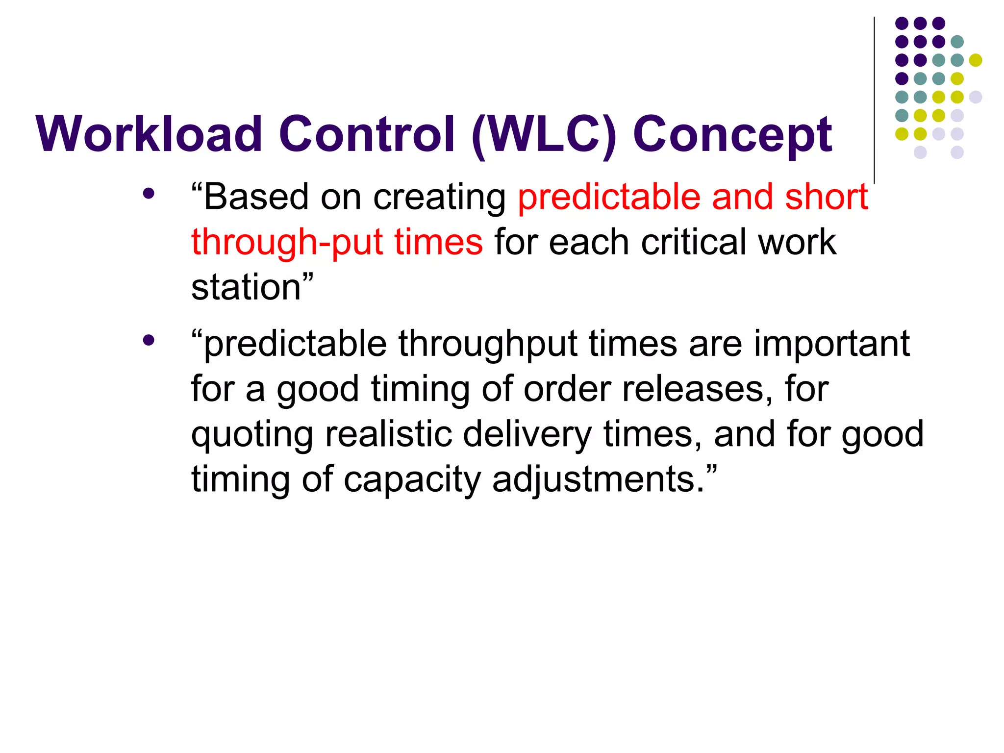 Workload Control (WLC) Concept
• “Based on creating predictable and short
through-put times for each critical work
station”
• “predictable throughput times are important
for a good timing of order releases, for
quoting realistic delivery times, and for good
timing of capacity adjustments.”
 
