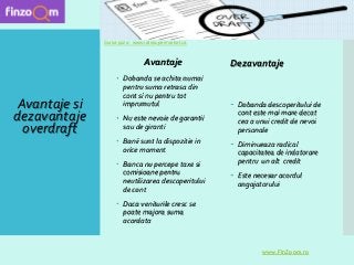 Avantaje
 Dobanda se achita numai
pentru suma retrasa din
cont si nu pentru tot
imprumutul
 Nu este nevoie de garantii
sau de giranti
 Banii sunt la dispozitie in
orice moment
 Banca nu percepe taxe si
comisioane pentru
neutilizarea descoperitului
de cont
 Daca veniturile cresc se
poate majora suma
acordata
Dezavantaje
 Dobanda descoperitului de
cont este mai mare decat
cea a unui credit de nevoi
personale
 Diminueaza radical
capacitatea de indatorare
pentru un alt credit
 Este necesar acordul
angajatorului
www.FinZoom.ro
Sursa poza : www.ratesupermarket.ca
Avantaje si
dezavantaje
overdraft
 