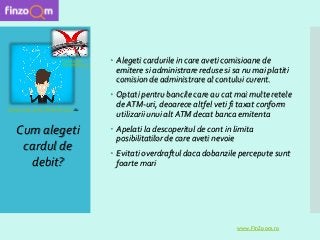  Alegeti cardurile in care aveti comisioane de
emitere si administrare reduse si sa nu mai platiti
comision de administrare al contului curent.
 Optati pentru bancile care au cat mai multe retele
de ATM-uri, deoarece altfel veti fi taxat conform
utilizarii unui alt ATM decat banca emitenta
 Apelati la descoperitul de cont in limita
posibilitatilor de care aveti nevoie
 Evitati overdraftul daca dobanzile percepute sunt
foarte mari
Cum alegeti
cardul de
debit?
www.FinZoom.ro
Sursa poza: www.lifehacker.com.au
Sursa poza
:betanews.com
 