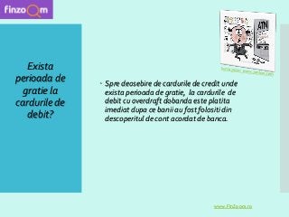 Exista
perioada de
gratie la
cardurile de
debit?
 Spre deosebire de cardurile de credit unde
exista perioada de gratie, la cardurile de
debit cu overdraft dobanda este platita
imediat dupa ce banii au fost folositi din
descoperitul de cont acordat de banca.
www.FinZoom.ro
 