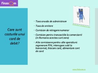  Taxa anuala de administrare
 Taxa de emitere
 Comision de retragere numerar
 Comision pentru tranzactiile la comercianti
(in Romania acestea sunt zero)
 Alte comisioane pentru alte operatiuni:
regenerare PIN, interogare sold la
bancomat, blocare card, alimentare cont
de card
Care sunt
costurile unui
card de
debit?
www.FinZoom.ro
 