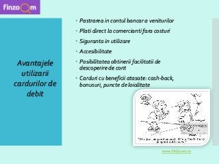  Pastrarea in contul bancar a veniturilor
 Plati direct la comercianti fara costuri
 Siguranta in utilizare
 Accesibilitate
 Posibilitatea obtinerii facilitatii de
descoperire de cont
 Carduri cu beneficii atasate: cash-back,
bonusuri, puncte de loialitate
Avantajele
utilizarii
cardurilor de
debit
www.FinZoom.ro
 