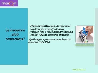 Ce inseamna
plati
contactless?
 Plata contactless permite realizarea
foarte rapida a platilor de mica
valoare, fara a mai fi necesare tastarea
codului PIN sau semnarea chitantei.
(poti alege ca pentru sume mai mari sa
introduci codul PIN)
www.FinZoom.ro
Sursa poza: www.nocash.info.ro
 
