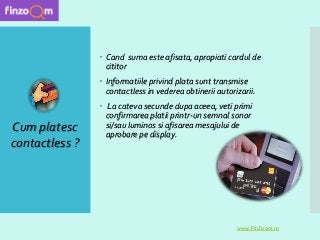  Cand suma este afisata, apropiati cardul de
cititor
 Informatiile privind plata sunt transmise
contactless in vederea obtinerii autorizarii.
 La cateva secunde dupa aceea, veti primi
confirmarea platii printr-un semnal sonor
si/sau luminos si afisarea mesajului de
aprobare pe display.
Cum platesc
contactless ?
www.FinZoom.ro
 