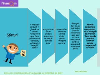 Sfaturi
Comparati
cardurile in
functie de
costuri
(comisioane
de emitere,
administrare,
tranzactii,
inchidere) si
beneficii
oferite
Asigurati-va
ca nu
exista si
alte costuri
ce trebuie
achitate
lunar
Interesati-va
care sunt
limitele
zilnice
pentru
retragere
numerar
Retrageti
bani pe cat
puteti de la
propriile
bancomate
ale bancii
care v-a
emis cardul,
pentru a
beneficia de
avantajele
oferite
Folositi
cardurile la
cumparaturi,
nu la retrageri
de numerar.
Toate bancile
practica
comision
zero la
cumparaturi
cu cardul
DETALII CE COMISIOANE PRACTICA BANCILE LA CARDURILE DE DEBIT
www.FinZoomro
 