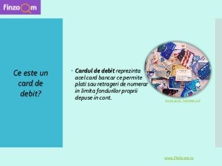  Cardul de debit reprezinta
acel card bancar ce permite
plati sau retrageri de numerar
in limita fondurilor proprii
depuse in cont.
Ce este un
card de
debit?
www.FinZoom.ro
Sursa poza : livenews.md
 