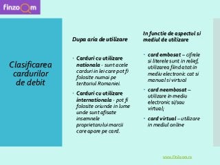 Clasificarea
cardurilor
de debit
 Carduri cu utilizare
nationala - sunt acele
carduri in lei care pot fi
folosite numai pe
teritoriul Romaniei.
 Carduri cu utilizare
internationala - pot fi
folosite oriunde in lume
unde sunt afisate
insemnele
proprietarului marcii
care apare pe card.
In functie de aspectul si
mediul de utilizare
 card embosat – cifrele
si literele sunt in relief,
utilizarea fiind atat in
mediu electronic cat si
manual si virtual
 card neembosat –
utilizare in mediu
electronic si/sau
virtual;
 card virtual – utilizare
in mediul online
www.FinZoom.ro
Dupa aria de utilizare
 