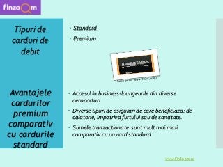  Accesul la business-loungeurile din diverse
aeroporturi
 Diverse tipuri de asigurari de care beneficiaza: de
calatorie, impotriva furtului sau de sanatate.
 Sumele tranzactionate sunt mult mai mari
comparativ cu un card standard
Tipuri de
carduri de
debit
www.FinZoom.ro
 Standard
 Premium
Avantajele
cardurilor
premium
comparativ
cu cardurile
standard
 