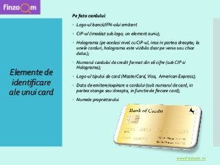 Elemente de
identificare
ale unui card
Pe fata cardului:
 Logo-ul bancii/IFN-ului emitent
 CIP-ul (imediat sub logo; un element auriu);
 Holograma (pe acelasi nivel cu CIP-ul, insa in partea dreapta; la
unele carduri, holograma este vizibila doar pe verso sau chiar
deloc);
 Numarul cardului de credit format din 16 cifre (sub CIP si
Holograma);
 Logo-ul tipului de card (MasterCard, Visa, American Express);
 Data de emitere/expirare a cardului (sub numarul de card, in
partea stanga sau dreapta, in functie de fiecare card);
 Numele proprietarului
www.FinZoom.ro
 