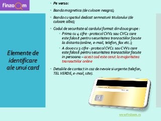 Elemente de
identificare
ale unui card
 Pe verso:
 Banda magnetica (de culoare neagra);
 Banda cu spatiul dedicat semnaturii titularului (de
culoare alba);
 Codul de securitate al cardului format din doua grupe :
 Prima cu 4 cifre - protocol CVV2 sau CVC2 care
este folosit pentru securitatea tranzactiilor facute
la distanta (online, e-mail, telefon, fax etc.);
 A doua cu 3 cifre - protocol CVC1 sau CVV1 care
este folosit pentru securitatea tranzactiilor facute
in persoana – acest cod este cerut la majoritatea
tranzactiilor online
 Detaliile de contact in caz de nevoie si urgente (telefon,
TELVERDE, e-mail, site).
www.FinZoom.ro
 