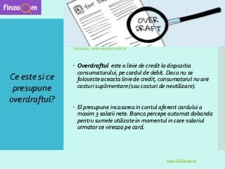  Overdraftul este o linie de credit la dispozitia
consumatorului, pe cardul de debit. Daca nu se
foloseste aceasta linie de credit, consumatorul nu are
costuri suplimentare (sau costuri de neutilizare).
 El presupune incasarea in contul aferent cardului a
maxim 3 salarii nete. Banca percepe automat dobanda
pentru sumele utilizate in momentul in care salariul
urmator se vireaza pe card.
Ce este si ce
presupune
overdraftul?
www.FinZoom.ro
Sursa poza : www.ratesupermarket.ca
 