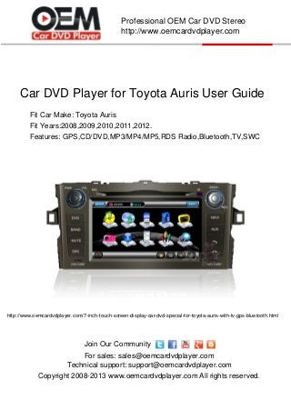 Car DVD Player for Toyota Auris User Guide
Copyright 2008-2013 www.oemcardvdplayer.com All rights reserved.
Technical support: support@oemcardvdplayer.com
For sales: sales@oemcardvdplayer.com
Professional OEM Car DVD Stereo
http://www.oemcardvdplayer.com
Join Our Community
Fit Car Make: Toyota Auris
Fit Years:2008,2009,2010,2011,2012.
http://www.oemcardvdplayer.com/7-inch-touch-screen-display-car-dvd-special-for-toyota-auris-with-tv-gps-bluetooth.html
Features: GPS,CD/DVD,MP3/MP4/MP5,RDS Radio,Bluetooth,TV,SWC
 
