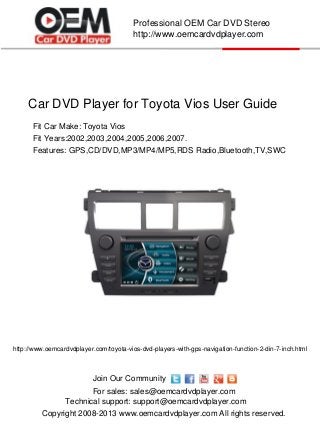 Car DVD Player for Toyota Vios User Guide
Copyright 2008-2013 www.oemcardvdplayer.com All rights reserved.
Technical support: support@oemcardvdplayer.com
For sales: sales@oemcardvdplayer.com
Professional OEM Car DVD Stereo
http://www.oemcardvdplayer.com
Join Our Community
Fit Car Make: Toyota Vios
Fit Years:2002,2003,2004,2005,2006,2007.
http://www.oemcardvdplayer.com/toyota-vios-dvd-players-with-gps-navigation-function-2-din-7-inch.html
Features: GPS,CD/DVD,MP3/MP4/MP5,RDS Radio,Bluetooth,TV,SWC
 